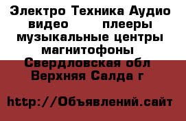 Электро-Техника Аудио-видео - MP3-плееры,музыкальные центры,магнитофоны. Свердловская обл.,Верхняя Салда г.